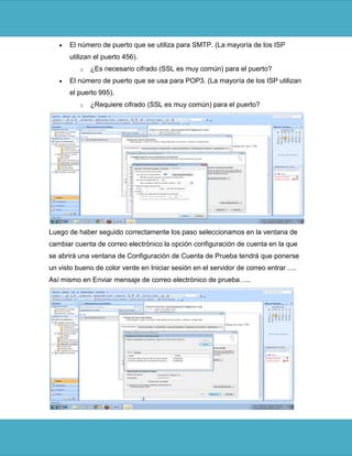 El número de puerto que se utiliza para SMTP. (La mayoría de los ISP
      utilizan el puerto 456).
          o   ¿Es necesario cifrado (SSL es muy común) para el puerto?
      El número de puerto que se usa para POP3. (La mayoría de los ISP utilizan
      el puerto 995).
          o   ¿Requiere cifrado (SSL es muy común) para el puerto?




Luego de haber seguido correctamente los paso seleccionamos en la ventana de
cambiar cuenta de correo electrónico la opción configuración de cuenta en la que
se abrirá una ventana de Configuración de Cuenta de Prueba tendrá que ponerse
un visto bueno de color verde en Iniciar sesión en el servidor de correo entrar…..
Así mismo en Enviar mensaje de correo electrónico de prueba…..
 