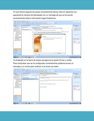 Ya que hemos seguido los pasos correctamente damos click en siguiente nos
aparecerá la ventana de felicidades con un mensaje de que se ha escrito
correctamente toda la información luego finalizamos.




Ya finalizado en la barra de tareas escogemos la opción Enviar y recibir.
Para comprobar que se ha configurado correctamente podemos enviar un
mensaje a un correo para verificar si se envía con éxito.
 