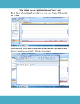 PARA CREAR UN CALENDARIO MICROSOFT OUTLOOK
Se da clic en calendario que lo encontraremos en la parte derecha del la pantalla
del Outlook




Le damos doble clic en la ventana de calendario y nos enviara a una ventana de
datos en la que ingresaremos los datos que esta nos pide
 