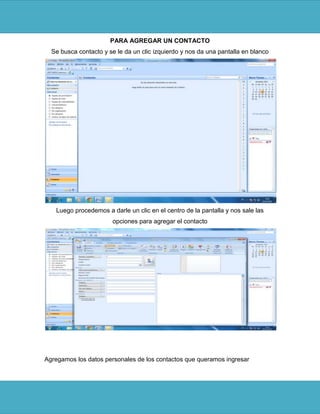 PARA AGREGAR UN CONTACTO
  Se busca contacto y se le da un clic izquierdo y nos da una pantalla en blanco




   Luego procedemos a darle un clic en el centro de la pantalla y nos sale las
                       opciones para agregar el contacto




Agregamos los datos personales de los contactos que queramos ingresar
 