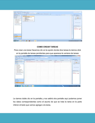 COMO CREAR TAREAS
 Para crear una tarea Hacemos clic en la opción donde dice tareas le damos click
   en la pantalla de tareas pendientes para que aparesca la ventana de tareas




Le damos doble clic en la pantalla y nos saldrá otra pantalla aquí podemos poner
los datos correspondientes como el asunto de que se trata la tarea en la parte
inferior el texto que vamos agregar a la tarea.
 