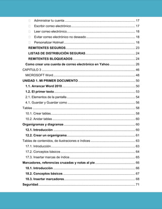  Administrar tu cuenta ............................................................................... 17
       Escribir correo electrónico ........................................................................ 17
       Leer correo electrónico............................................................................. 18
       Evitar correo electrónico no deseado ....................................................... 18
       Personalizar Hotmail ................................................................................ 18
      REMITENTES SEGUROS .............................................................................. 23
      LISTAS DE DISTRIBUCIÓN SEGURAS ........................................................ 24
      REMITENTES BLOQUEADOS ...................................................................... 24
   Como crear una cuenta de correo electrónico en Yahoo ............................. 26
CAPITULO 3 ......................................................................................................... 46
   MICROSOFT Word ............................................................................................ 48
UNIDAD 1. MI PRIMER DOCUMENTO ................................................................ 50
   1.1. Arrancar Word 2010 .................................................................................. 50
   1.2. El primer texto ........................................................................................... 53
   2.1. Elementos de la pantalla ............................................................................. 54
   4.1. Guardar y Guardar como ............................................................................ 56
Tablas ................................................................................................................... 58
   10.1. Crear tablas............................................................................................... 58
   10.2. Anidar tablas ............................................................................................. 60
Organigramas y diagramas ................................................................................ 60
   12.1. Introducción ............................................................................................ 60
   12.2. Crear un organigrama ............................................................................. 61
Tablas de contenidos, de ilustraciones e índices .................................................. 63
   17.1. Introducción............................................................................................... 63
   17.2. Conceptos básicos .................................................................................... 64
   17.3. Insertar marcas de índice .......................................................................... 65
Marcadores, referencias cruzadas y notas al pie ............................................. 66
   18.1. Introducción ............................................................................................ 66
   18.2. Conceptos básicos ................................................................................. 67
   18.3. Insertar marcadores ................................................................................ 68
Seguridad ............................................................................................................. 71
 