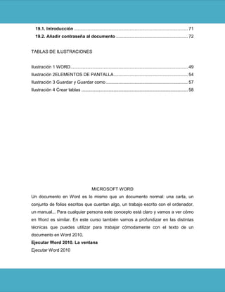 19.1. Introducción ............................................................................................ 71
  19.2. Añadir contraseña al documento .......................................................... 72


TABLAS DE ILUSTRACIONES


Ilustración 1 WORD ............................................................................................... 49
Ilustración 2ELEMENTOS DE PANTALLA ............................................................ 54
Ilustración 3 Guardar y Guardar como .................................................................. 57
Ilustración 4 Crear tablas ...................................................................................... 58




                                           MICROSOFT WORD
Un documento en Word es lo mismo que un documento normal: una carta, un
conjunto de folios escritos que cuentan algo, un trabajo escrito con el ordenador,
un manual... Para cualquier persona este concepto está claro y vamos a ver cómo
en Word es similar. En este curso también vamos a profundizar en las distintas
técnicas que puedes utilizar para trabajar cómodamente con el texto de un
documento en Word 2010.
Ejecutar Word 2010. La ventana
Ejecutar Word 2010
 