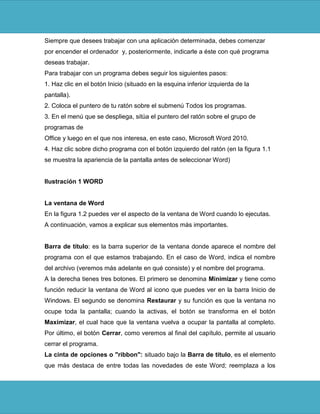 Siempre que desees trabajar con una aplicación determinada, debes comenzar
por encender el ordenador y, posteriormente, indicarle a éste con qué programa
deseas trabajar.
Para trabajar con un programa debes seguir los siguientes pasos:
1. Haz clic en el botón Inicio (situado en la esquina inferior izquierda de la
pantalla).
2. Coloca el puntero de tu ratón sobre el submenú Todos los programas.
3. En el menú que se despliega, sitúa el puntero del ratón sobre el grupo de
programas de
Office y luego en el que nos interesa, en este caso, Microsoft Word 2010.
4. Haz clic sobre dicho programa con el botón izquierdo del ratón (en la figura 1.1
se muestra la apariencia de la pantalla antes de seleccionar Word)


Ilustración 1 WORD


La ventana de Word
En la figura 1.2 puedes ver el aspecto de la ventana de Word cuando lo ejecutas.
A continuación, vamos a explicar sus elementos más importantes.


Barra de título: es la barra superior de la ventana donde aparece el nombre del
programa con el que estamos trabajando. En el caso de Word, indica el nombre
del archivo (veremos más adelante en qué consiste) y el nombre del programa.
A la derecha tienes tres botones. El primero se denomina Minimizar y tiene como
función reducir la ventana de Word al icono que puedes ver en la barra Inicio de
Windows. El segundo se denomina Restaurar y su función es que la ventana no
ocupe toda la pantalla; cuando la activas, el botón se transforma en el botón
Maximizar, el cual hace que la ventana vuelva a ocupar la pantalla al completo.
Por último, el botón Cerrar, como veremos al final del capítulo, permite al usuario
cerrar el programa.
La cinta de opciones o "ribbon": situado bajo la Barra de título, es el elemento
que más destaca de entre todas las novedades de este Word; reemplaza a los
 