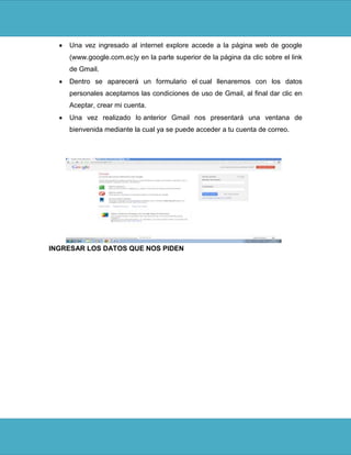 Una vez ingresado al internet explore accede a la página web de google
    (www.google.com.ec)y en la parte superior de la página da clic sobre el link
    de Gmail.
    Dentro se aparecerá un formulario el cual llenaremos con los datos
    personales aceptamos las condiciones de uso de Gmail, al final dar clic en
    Aceptar, crear mi cuenta.
    Una vez realizado lo anterior Gmail nos presentará una ventana de
    bienvenida mediante la cual ya se puede acceder a tu cuenta de correo.




INGRESAR LOS DATOS QUE NOS PIDEN
 