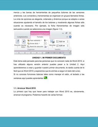 menús y las barras de herramientas de pequeños botones de las versiones
anteriores. Los comandos y herramientas se organizan en grupos llamados fichas.
La cinta de opciones es elegante, ordenada y dinámica porque se adapta a varias
situaciones ajustando el tamaño de los botones y mostrando algunas fichas sólo
cuando es necesario. Por ejemplo, la ficha Herramientas de imagen sólo
semuestra cuando se selecciona una imagen (figura 1.3).




                     UNIDAD 1. MI PRIMER DOCUMENTO
Este tema está pensado para las personas que no conocen nada de Word 2010, si
has utilizado alguna versión anterior puedes pasar a la Unidad 2. Aquí
aprenderemos a crear y guardar nuestro primer documento, te darás cuenta de lo
fácil que es Word 2010 y esperamos que te animes a seguir el resto del curso.
Si no conoces funciones básicas tales como manejar el ratón, el teclado o las

ventanas aquí puedes aprenderlas      .




1.1. Arrancar Word 2010
Lo primero que hay que hacer para trabajar con Word 2010 es, obviamente,
arrancar el programa. Podemos hacerlo de varias formas:
 