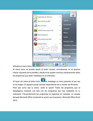 Desde el menú Inicio.
Al menú Inicio se accede desde el botón situado, normalmente, en la esquina
inferior izquierda de la pantalla y desde él se pueden arrancar prácticamente todos
los programas que están instalados en el ordenador.


Al hacer clic sobre el botón Inicio     se despliega un menú parecido al que ves
en la imagen. El aspecto puede cambiar dependiendo de tu versión de Windows.
Pero sea como sea tu menú, verás la opción Todos los programas que al
desplegarse mostrará una lista con los programas que hay instalados en tu
ordenador. Frecuentemente los programas se organizan en carpetas. La carpeta
llamada Microsoft Office contendrá la opción que buscamos: Microsoft Office Word
2010.
 