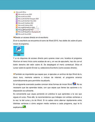 Desde un acceso directo en el escritorio:
Si en tu escritorio se encuentra el icono de Word 2010, haz doble clic sobre él para
iniciar el programa.




Y si no dispones de acceso directo pero quieres crear uno, localiza el programa
Word en el menú Inicio como acabas de ver y, en vez de ejecutarlo, haz clic con el
botón derecho del ratón sobre él. Se desplegará el menú contextual. Sitúa el
cursor sobre la opción Enviar a y selecciona Escritorio (como acceso directo).


  También es importante que sepas que, si ejecutas un archivo de tipo Word de tu
disco duro, memoria externa o incluso de internet, el programa arranca
automáticamente para permitirte visualizarlo.

En el siguiente avanzado puedes conocer otras formas de iniciar Word        . No es
necesario que las aprendas todas, con que sepas que tienes las opciones a tu
disposición es suficiente.
Es conveniente que vayas poniendo en práctica lo que aprendes a la vez que
sigues el curso. Para ello, te recomendamos que trabajes con ambas ventanas a
la vez: la del curso y la de Word. Si no sabes cómo alternar rápidamente entre
distintas ventanas o cómo asignar media ventana a cada programa, aquí te lo

explicamos     .
 