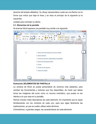 derecha del teclado alfabético. Su dibujo representativo suele ser una flecha con la
forma que indica que baja la línea y se sitúa al principio de la siguiente (a la
izquierda).
cuidado para controlar su efecto.
2.1. Elementos de la pantalla
Al arrancar Word aparece una pantalla muy similar a la siguiente:




Ilustración 2ELEMENTOS DE PANTALLA
La ventana de Word se puede personalizar (lo veremos más adelante), para
cambiar las herramientas y botones que hay disponibles, de modo que debes
tomar las imágenes del curso como un recurso orientativo, que puede no ser
idéntico a lo que veas en tu pantalla.
Hemos incluido notas descriptivas de cada elemento. Es importante que te vayas
familiarizando con los nombres de cada uno, para que sigas fácilmente las
explicaciones, ya que se suelen utilizar estos términos.
Comentemos, a grandes rasgos, las características de cada elemento.
 