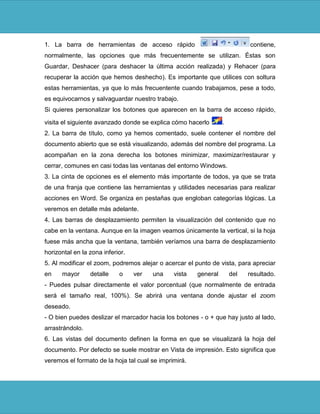 1. La barra de herramientas de acceso rápido                               contiene,
normalmente, las opciones que más frecuentemente se utilizan. Éstas son
Guardar, Deshacer (para deshacer la última acción realizada) y Rehacer (para
recuperar la acción que hemos deshecho). Es importante que utilices con soltura
estas herramientas, ya que lo más frecuentente cuando trabajamos, pese a todo,
es equivocarnos y salvaguardar nuestro trabajo.
Si quieres personalizar los botones que aparecen en la barra de acceso rápido,

visita el siguiente avanzado donde se explica cómo hacerlo       .
2. La barra de título, como ya hemos comentado, suele contener el nombre del
documento abierto que se está visualizando, además del nombre del programa. La
acompañan en la zona derecha los botones minimizar, maximizar/restaurar y
cerrar, comunes en casi todas las ventanas del entorno Windows.
3. La cinta de opciones es el elemento más importante de todos, ya que se trata
de una franja que contiene las herramientas y utilidades necesarias para realizar
acciones en Word. Se organiza en pestañas que engloban categorías lógicas. La
veremos en detalle más adelante.
4. Las barras de desplazamiento permiten la visualización del contenido que no
cabe en la ventana. Aunque en la imagen veamos únicamente la vertical, si la hoja
fuese más ancha que la ventana, también veríamos una barra de desplazamiento
horizontal en la zona inferior.
5. Al modificar el zoom, podremos alejar o acercar el punto de vista, para apreciar
en    mayor      detalle    o     ver   una    vista   general       del   resultado.
- Puedes pulsar directamente el valor porcentual (que normalmente de entrada
será el tamaño real, 100%). Se abrirá una ventana donde ajustar el zoom
deseado.
- O bien puedes deslizar el marcador hacia los botones - o + que hay justo al lado,
arrastrándolo.
6. Las vistas del documento definen la forma en que se visualizará la hoja del
documento. Por defecto se suele mostrar en Vista de impresión. Esto significa que
veremos el formato de la hoja tal cual se imprimirá.
 