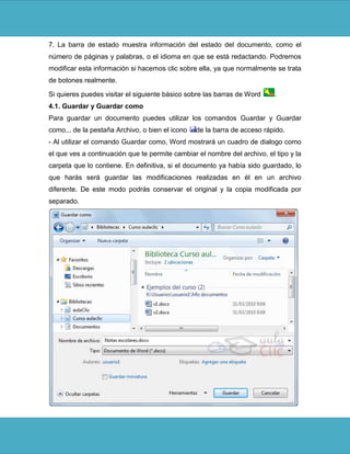 7. La barra de estado muestra información del estado del documento, como el
número de páginas y palabras, o el idioma en que se está redactando. Podremos
modificar esta información si hacemos clic sobre ella, ya que normalmente se trata
de botones realmente.

Si quieres puedes visitar el siguiente básico sobre las barras de Word     .
4.1. Guardar y Guardar como
Para guardar un documento puedes utilizar los comandos Guardar y Guardar
como... de la pestaña Archivo, o bien el icono   de la barra de acceso rápido.
- Al utilizar el comando Guardar como, Word mostrará un cuadro de dialogo como
el que ves a continuación que te permite cambiar el nombre del archivo, el tipo y la
carpeta que lo contiene. En definitiva, si el documento ya había sido guardado, lo
que harás será guardar las modificaciones realizadas en él en un archivo
diferente. De este modo podrás conservar el original y la copia modificada por
separado.
 