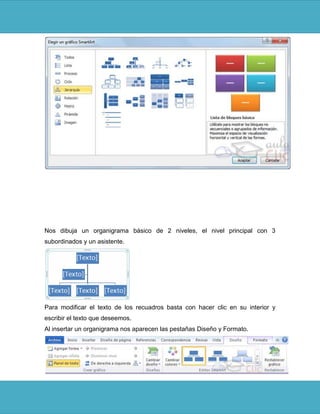 Nos dibuja un organigrama básico de 2 niveles, el nivel principal con 3
subordinados y un asistente.




Para modificar el texto de los recuadros basta con hacer clic en su interior y
escribir el texto que deseemos.
Al insertar un organigrama nos aparecen las pestañas Diseño y Formato.
 