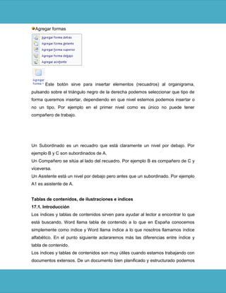 Agregar formas




       Este botón sirve para insertar elementos (recuadros) al organigrama,
pulsando sobre el triángulo negro de la derecha podemos seleccionar que tipo de
forma queremos insertar, dependiendo en que nivel estemos podemos insertar o
no un tipo. Por ejemplo en el primer nivel como es único no puede tener
compañero de trabajo.




Un Subordinado es un recuadro que está claramente un nivel por debajo. Por
ejemplo B y C son subordinados de A.
Un Compañero se sitúa al lado del recuadro. Por ejemplo B es compañero de C y
viceversa.
Un Asistente está un nivel por debajo pero antes que un subordinado. Por ejemplo
A1 es asistente de A.


Tablas de contenidos, de ilustraciones e índices
17.1. Introducción
Los índices y tablas de contenidos sirven para ayudar al lector a encontrar lo que
está buscando. Word llama tabla de contenido a lo que en España conocemos
simplemente como índice y Word llama índice a lo que nosotros llamamos índice
alfabético. En el punto siguiente aclararemos más las diferencias entre índice y
tabla de contenido.
Los índices y tablas de contenidos son muy útiles cuando estamos trabajando con
documentos extensos. De un documento bien planificado y estructurado podemos
 