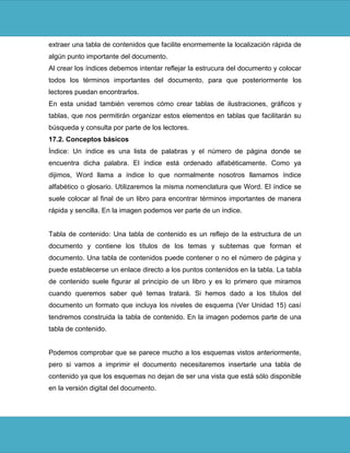 extraer una tabla de contenidos que facilite enormemente la localización rápida de
algún punto importante del documento.
Al crear los índices debemos intentar reflejar la estrucura del documento y colocar
todos los términos importantes del documento, para que posteriormente los
lectores puedan encontrarlos.
En esta unidad también veremos cómo crear tablas de ilustraciones, gráficos y
tablas, que nos permitirán organizar estos elementos en tablas que facilitarán su
búsqueda y consulta por parte de los lectores.
17.2. Conceptos básicos
Índice: Un índice es una lista de palabras y el número de página donde se
encuentra dicha palabra. El índice está ordenado alfabéticamente. Como ya
dijimos, Word llama a índice lo que normalmente nosotros llamamos índice
alfabético o glosario. Utilizaremos la misma nomenclatura que Word. El índice se
suele colocar al final de un libro para encontrar términos importantes de manera
rápida y sencilla. En la imagen podemos ver parte de un índice.


Tabla de contenido: Una tabla de contenido es un reflejo de la estructura de un
documento y contiene los títulos de los temas y subtemas que forman el
documento. Una tabla de contenidos puede contener o no el número de página y
puede establecerse un enlace directo a los puntos contenidos en la tabla. La tabla
de contenido suele figurar al principio de un libro y es lo primero que miramos
cuando queremos saber qué temas tratará. Si hemos dado a los títulos del
documento un formato que incluya los niveles de esquema (Ver Unidad 15) casí
tendremos construida la tabla de contenido. En la imagen podemos parte de una
tabla de contenido.


Podemos comprobar que se parece mucho a los esquemas vistos anteriormente,
pero si vamos a imprimir el documento necesitaremos insertarle una tabla de
contenido ya que los esquemas no dejan de ser una vista que está sólo disponible
en la versión digital del documento.
 