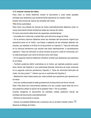 17.3. Insertar marcas de índice
Para crear un índice debemos revisar el documento y crear todas aquellas
entradas que deseemos que posteriormente aparezcan en nuestro índice.
Existen dos formas de marcar las entradas del índice:
  De forma automática:
Para crear una entrada de marcas de índice automáticamente debemos crear un
nuevo documento donde tendremos todas las marcas de índice.
El nuevo documento debe tener las siguientes características:
- Una tabla de 2 columnas y tantas filas como términos tenga el índice.
- En la primera columna debemos tener las entradas del documento original que
queremos tener en el índice. Las frases o palabras de las entradas deberán ser
exactas, por ejemplo si el título en el documento es Capítulo 2. Tipos de vehículos
en la columna tendremos que escribir ese texto idénticamente, si escribiéramos
capitulo 2. Tipos de vehículos no sería correcto ya que la c está en minúscula y la i
no está acentuada y por tanto la tomaría como otra frase.
- En la segunda columna debemos introducir el texto que deseemos que aparezca
en el índice.
- También podemos definir subíndices en el índice, por ejemplo podemos querer
tener dentro del Capítulo 2 una subentrada llamada Vehículos de motor entonces
en la segunda columna pondremos Capítulo 2. Tipos de vehículos:Vehículos de
motor, los dos puntos ":" indican que es un subíndice de Capítulo 2.
- Deberemos hacer estos pasos por cada entrada que queramos que aparezca en
el índice.
- Una vez confeccionada la tabla guardaremos el documento de forma normal.
Nota: Para tener los 2 documentos abiertos a la vez y poder copiar texto de uno a
otro podemos utilizar la opción de la pestaña Vista > Ver en paralelo.
Cuando tengamos el documento de entradas creado podemos marcar las
entradas del documento automáticamente.
- Abrimos el documento a marcar.

- Vamos a la pestaña Referencias y hacemos clic en el botón Insertar índice       .
Aparece el diálogo de Índice.
 