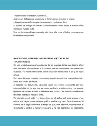 - Hacemos clic en el botón Automarcar...
Aparece un diálogo para seleccionar el fichero donde tenemos el listado.
- Seleccionamos el fichero que hemos creado y pulsamos Abrir.
El cuadro de diálogo se cerrará y observaremos cómo Word a incluido unas
marcas en nuestro texto.
Una vez tenemos el texto marcado, sólo hace falte crear el índice como veremos
en el siguiente apartado.




MARCADORES, REFERENCIAS CRUZADAS Y NOTAS AL PIE
18.1. Introducción
En esta unidad aprenderemos algunas de las técnicas de las que dispone Word
para relacionar información en el documento, con los marcadores y las referencias
cruzadas. Y a hacer aclaraciones con la utilización de las notas al pie y las notas
al final.
Con estas técnicas nuestros documentos adquirirán un toque más profesional y
serán más fáciles de utilizar.
Al redactar un documento, ¿Cúantas veces nos hemos encontardo con que
estamos hablando de algo que ya hemos explicado anteriormente y nos gustaria
que el lector pudiera acceder a ello desde ese punto? Y en muchas ocasiones no
lo hemos hecho por no saber cómo.
Por ejemplo, en el texto " ... como vimos en el gráfico del tema anterior..." un
enlace a la página donde está ese gráfico vendría muy bien. Pero si ponemos el
número de la página corremos el riesgo de que, más adelante, modifiquemos el
documento y cambie el número de página y no nos acordemos de rectificarlo.
 