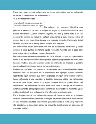 Pues bien, esto ya está solucionado de forma automática con las referencia
cruzadas, como vamos a ver a continuación.
18.2. Conceptos básicos



                                      Marcadores. Un marcador identifica una
posición o selección de texto a la que se asigna un nombre e identifica para
futuras referencias Cuando estamos leyendo un libro y sobre todo si es un
documento técnico es frecuente realizar anotaciones o dejar marcas sobre el
mismo libro o con notas (post-it) para una posterior consulta. En formato digital
también se puede hacer esto y de una manera más elegante.
Los marcadores sirven para tener una lista de marcadores, consultarla y poder
acceder a estos puntos de manera rápida y sencilla. Además son la base para
crear referencias cruzadas en nuestro documento.
Los marcadores son elementos ocultos, es decir, al crear un marcador permanece
oculto a no ser que nosotros modifiquemos algunas propiedades de Word para
hacerlos visibles. Cuando hacemos visible un marcador se muestra la palabra
enmarcada entre corchetes, como vemos en la imagen.
Referencias cruzadas. Una referencia cruzada sirve para hacer referencia a algún
elemento que se encuentra en el documento. Por ejemplo cuando estamos
recordando algún concepto que hemos explicado en algún tema anterior solemos
hacer referencia a ese capítulo, o también podemos utilizar las referencias
cruzadas para hacer referencia a alguna imagen, tabla o gráfico dentro del
documento. Las referencias cruzadas entre otras tiene la ventaja de actualizarse
automáticamente, por ejemplo si el documento es modificado y la referencia ya no
está en la página 3 sino en la página 4, la referencia se actualiza sola.
En la imagen vemos una referencia cruzada al marcador visto en la imagen
anterior. El bocadillo que vemos en la imagen es porque al situar el ratón encima
de una referencia cruzada nos informa que presionando la tecla Ctrl y haciendo
clic accedemos a la posición donde se encuentra la referencia (en este caso el
marcador "ratón").
 