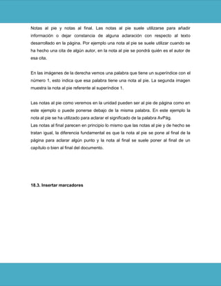 Notas al pie y notas al final. Las notas al pie suele utilizarse para añadir
información o dejar constancia de alguna aclaración con respecto al texto
desarrollado en la página. Por ejemplo una nota al pie se suele utilizar cuando se
ha hecho una cita de algún autor, en la nota al pie se pondrá quién es el autor de
esa cita.


En las imágenes de la derecha vemos una palabra que tiene un superíndice con el
número 1, esto indica que esa palabra tiene una nota al pie. La segunda imagen
muestra la nota al pie referente al superíndice 1.


Las notas al pie como veremos en la unidad pueden ser al pie de página como en
este ejemplo o puede ponerse debajo de la misma palabra. En este ejemplo la
nota al pie se ha utilizado para aclarar el significado de la palabra AvPág.
Las notas al final parecen en principio lo mismo que las notas al pie y de hecho se
tratan igual, la diferencia fundamental es que la nota al pie se pone al final de la
página para aclarar algún punto y la nota al final se suele poner al final de un
capítulo o bien al final del documento.




18.3. Insertar marcadores
 