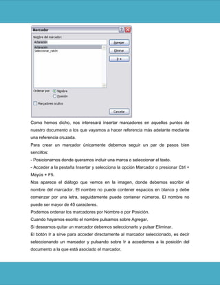 Como hemos dicho, nos interesará insertar marcadores en aquellos puntos de
nuestro documento a los que vayamos a hacer referencia más adelante mediante
una referencia cruzada.
Para crear un marcador únicamente debemos seguir un par de pasos bien
sencillos:
- Posicionarnos donde queramos incluir una marca o seleccionar el texto.
- Acceder a la pestaña Insertar y selecciona la opción Marcador o presionar Ctrl +
Mayús + F5.
Nos aparece el diálogo que vemos en la imagen, donde debemos escribir el
nombre del marcador. El nombre no puede contener espacios en blanco y debe
comenzar por una letra, seguidamente puede contener números. El nombre no
puede ser mayor de 40 caracteres.
Podemos ordenar los marcadores por Nombre o por Posición.
Cuando hayamos escrito el nombre pulsamos sobre Agregar.
Si deseamos quitar un marcador debemos seleccionarlo y pulsar Eliminar.
El botón Ir a sirve para acceder directamente al marcador seleccionado, es decir
seleccionando un marcador y pulsando sobre Ir a accedemos a la posición del
documento a la que está asociado el marcador.
 