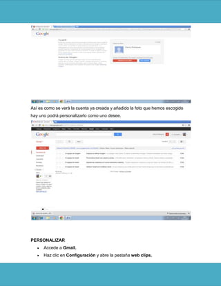 Así es como se verá la cuenta ya creada y añadido la foto que hemos escogido
hay uno podrá personalizarlo como uno desee.




PERSONALIZAR
      Accede a Gmail.
      Haz clic en Configuración y abre la pestaña web clips.
 