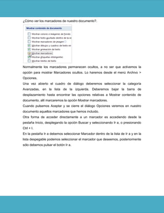 ¿Cómo ver los marcadores de nuestro documento?.




Normalmente los marcadores permanecen ocultos, a no ser que activemos la
opción para mostrar Marcadores ocultos. Lo haremos desde el menú Archivo >
Opciones.
Una vez abierto el cuadro de diálogo deberemos seleccionar la categoría
Avanzadas, en la lista de la izquierda. Deberemos bajar la barra de
desplazamiento hasta encontrar las opciones relativas a Mostrar contenido de
documento, allí marcaremos la opción Mostrar marcadores.
Cuando pulsemos Aceptar y se cierre el diálogo Opciones veremos en nuestro
documento aquellos marcadores que hemos incluido.
Otra forma de acceder directamente a un marcador es accediendo desde la
pestaña Inicio, desplegando la opción Buscar y seleccionando Ir a, o presionando
Ctrl + I.
En la pestaña Ir a debemos seleccionar Marcador dentro de la lista de Ir a y en la
lista despegable podemos seleccionar el marcador que deseemos, posteriormente
sólo debemos pulsar el botón Ir a.
 