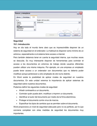 Seguridad
19.1. Introducción
Hoy en día todo el mundo tiene claro que es imprescindible disponer de un
sistema de seguridad en el ordenador. Lo habitual es disponer como mínimo de un
antivirus, especialmente si el sistema tiene acceso a internet.
Pero también debemos tener en cuenta la seguridad interna, que muchas veces
se descuida. Es muy interesante disponer de herramientas para controlar el
acceso a los documentos en entornos de trabajo donde usuarios diferentes
pueden utilizar una misma máquina. Por ejemplo, en una empresa un empleado
puede tener acceso a un ordenador con documentos que no debería poder
modificar porque pertenecen a otro empleado de otro turno distinto.
En Word existe la posibilidad de aplicar niveles de seguridad en nuestros
documentos. En esta unidad veremos la importancia de aplicar sistemas de
seguridad sobre nuestros documentos.
Podemos definir los siguientes niveles de seguridad:
      Añadir contraseña a un documento.
      Controlar quién puede abrir, modificar o imprimir un documento.
      Identificar al autor del documento por medio de la firma electrónica.
      Proteger el documento contra virus de macros.
      Especificar los tipos de cambios que se permiten sobre el documento.
Word proporciona un nivel de seguridad adecuado pero no es perfecto, por lo que
conviene completar con otras medidas de seguridad los documentos muy
importantes.
 