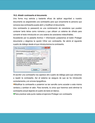 19.2. Añadir contraseña al documento
Una forma muy estricta y bastante eficaz de aplicar seguridad a nuestro
documento es asignándole una contraseña para que únicamente la persona que
conozca esa contraseña pueda abrir y modificar el documento.
Una contraseña (o password) es una combinación de caracteres que pueden
contener tanto letras como números y que utilizan un sistema de cifrado para
convertir el texto introducido en una cadena de caracteres indescifrables.
Accediendo por la pestaña Archivo > Información pulsaremos el botón Proteger
documento y elegimos la opción Cifrar con contraseña. Se abrirá el siguiente
cuadro de diálogo desde el que introduciremos la contraseña.




Al escribir una contraseña nos aparece otro cuadro de diálogo para que volvamos
a repetir la contraseña. Así el sistema se asegura de que se ha introducido
correctamente y sin errores tipográficos.
 Modificar la contraseña a posteriori es tan sencillo como acceder a esta misma
ventana y cambiar el valor. Para borrarla, lo único que haremos será eliminar la
contraseña actual dejando el cuadro de texto en blanco.
 Para practicar este punto realiza el ejercicio Proteger con contraseña
 