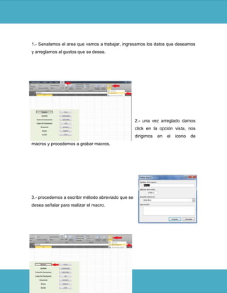 1.- Senalamos el area que vamos a trabajar, ingresamos los datos que deseamos
y arreglamos al gustos que se desea.




                                                    2.- una vez arreglado damos
                                                    click en la opción vista, nos
                                                    dirigimos   en   el   icono   de
macros y procedemos a grabar macros.




3.- procedemos a escribir método abreviado que se
desea señalar para realizar el macro.
 