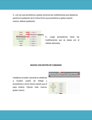 4.- una vez que procedimos a grabar ponemos las modificaciones que deseamos
paramos la grabación de la misma forma que procedimos a grabar.(opción
macros- detener grabación)




                                         5.-   Luego   |procedemos   hacer   las
                                         modificaciones que se desea con el
                                         método abreviado.




                      MACRO CON BOTÓN DE COMANDO




Instalamos el botón comando la añadimos
a   muestro      cuadro   de   trabajo    y
procedemos a de la misma manera que el
pasa anterior. (Opción vista- macros-
grabar macro).
 