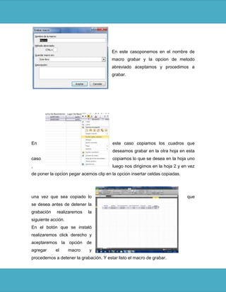 En este casoponemos en el nombre de
                                        macro grabar y la opcion de metodo
                                        abreviado aceptamos y procedimos a
                                        grabar.




En                                      este caso copiamos los cuadros que
                                        deseamos grabar en la otra hoja en esta
caso                                    copiamos lo que se desea en la hoja uno
,                                       luego nos dirigimos en la hoja 2 y en vez
de poner la opcion pegar acemos clip en la opcion insertar celdas copiadas.




una vez que sea copiado lo                                                    que
se desea antes de detener la
grabación    realizaremos   la
siguiente acción.
En el botón que se instaló
realizaremos click derecho y
aceptaremos la opción de
agregar     el      macro    y
procedemos a detener la grabación. Y estar listo el macro de grabar.
 