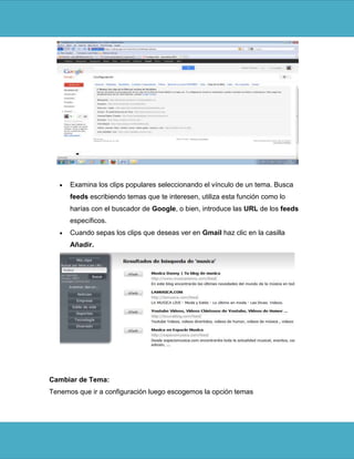 Examina los clips populares seleccionando el vínculo de un tema. Busca
      feeds escribiendo temas que te interesen, utiliza esta función como lo
      harías con el buscador de Google, o bien, introduce las URL de los feeds
      específicos.
      Cuando sepas los clips que deseas ver en Gmail haz clic en la casilla
      Añadir.




Cambiar de Tema:
Tenemos que ir a configuración luego escogemos la opción temas
 