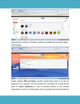Luego ponemos el País y la Ciudad y cambiara la configuración de tu tema según
el que escojas




Puedes agregar URLs de feeds concretos introduciendo éstas en la caja de
búsqueda de la izquierda. Con ello tendrías las novedades de tu blog favorito
sobre tu correo electrónico lo que te permitirá ponerte al día mientras
compruebas tu buzón. Sin duda alguna será una manera más de personalizar el
 