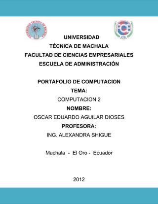 UNIVERSIDAD
       TÉCNICA DE MACHALA
FACULTAD DE CIENCIAS EMPRESARIALES
    ESCUELA DE ADMINISTRACIÓN


    PORTAFOLIO DE COMPUTACION
               TEMA:
          COMPUTACION 2
              NOMBRE:
  OSCAR EDUARDO AGUILAR DIOSES
            PROFESORA:
      ING. ALEXANDRA SHIGUE


      Machala - El Oro - Ecuador




                2012
 