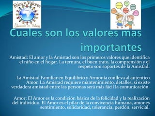 Amistad: El amor y la Amistad son los primeros valores que identifica
el niño en el hogar. La ternura, el buen trato, la comprensión y el
respeto son soportes de la Amistad.
La Amistad Familiar en Equilibrio y Armonía conlleva al autentico
Amor. La Amistad requiere mantenimiento, detalles, si existe
verdadera amistad entre las personas será más fácil la comunicación.
Amor: El Amor es la condición básica de la felicidad y la realización
del individuo. El Amor es el pilar de la convivencia humana, amor es
sentimiento, solidaridad, tolerancia, perdón, servicial.
 
