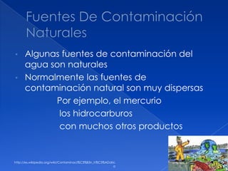 • Algunas fuentes de contaminación del
agua son naturales
• Normalmente las fuentes de
contaminación natural son muy dispersas
Por ejemplo, el mercurio
los hidrocarburos
con muchos otros productos
http://es.wikipedia.org/wiki/Contaminaci%C3%B3n_h%C3%ADdric
a
 