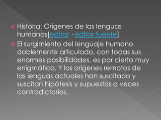  Historia: Orígenes de las lenguas
humanas[editar · editar fuente]
 El surgimiento del lenguaje humano
doblemente articulado, con todas sus
enormes posibilidades, es por cierto muy
enigmático. Y los orígenes remotos de
las lenguas actuales han suscitado y
suscitan hipótesis y supuestos a veces
contradictorios.
 