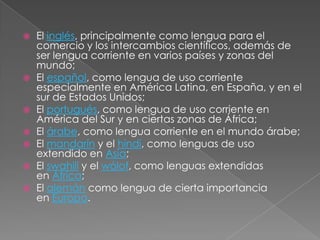  El inglés, principalmente como lengua para el
comercio y los intercambios científicos, además de
ser lengua corriente en varios países y zonas del
mundo;
 El español, como lengua de uso corriente
especialmente en América Latina, en España, y en el
sur de Estados Unidos;
 El portugués, como lengua de uso corriente en
América del Sur y en ciertas zonas de África;
 El árabe, como lengua corriente en el mundo árabe;
 El mandarín y el hindi, como lenguas de uso
extendido en Asia;
 El swahili y el wólof, como lenguas extendidas
en África;
 El alemán como lengua de cierta importancia
en Europa.
 