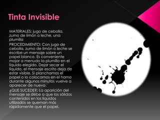 MATERIALES: jugo de cebolla,
zumo de limón o leche, una
plumilla
PROCEDIMIENTO: Con jugo de
cebolla, zumo de limón o leche se
escribe un mensaje sobre un
papel blanco. Es conveniente
mojar a menudo la plumilla en el
líquido elegido. Dejar secar el
líquido, el mensaje escrito deja de
estar visible. Si planchamos el
papel o lo colocamos en el horno
durante algunos minutos vuelve a
aparecer de nuevo.
¿QUE SUCEDE?: La aparición del
mensaje se debe a que los sólidos
contenidos en los líquidos
utilizados se queman más
rápidamente que el papel.

 