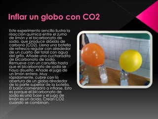 Este experimento sencillo ilustra la
reacción química entre el zumo
de limón y el bicarbonato de
sodio, que produce dióxido de
carbono (CO2). Llena una botella
de refresco regular con alrededor
de un cuarto del total con agua
del grifo. Añade una cucharadita
de bicarbonato de sodio.
Remueve con un canutillo hasta
que el bicarbonato de sodio se
haya disuelto. Añade el jugo de
un limón entero. Muy
rápidamente, cubre con la
abertura de un globo alrededor
de la parte superior de la botella.
El balón comenzará a inflarse. Esto
es porque el bicarbonato de
sodio es una base y el jugo de
limón es un ácido. Crean CO2
cuando se combinan.

 