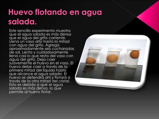 Este sencillo experimento muestra
que el agua salada es más densa
que el agua del grifo corriente.
Llena un vaso alto hasta la mitad
con agua del grifo. Agrega
aproximadamente seis cucharadas
de sal. Lenta y cuidadosamente
llena casi lo que resta del vaso con
agua del grifo. Deja caer
suavemente el huevo en el vaso. El
huevo debe caer a través de la
primera mitad del líquido hasta
que alcance el agua salada. El
huevo se detendrá ahí y flotará a
través de la otra mitad del cristal.
Esto es debido a que el agua
salada es más densa, lo que
permite al huevo flotar.

 
