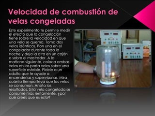 Este experimento te permite medir
el efecto que la congelación
tiene sobre la velocidad en que
una vela se quema. Toma dos
velas idénticas. Pon una en el
congelador durante toda la
noche y deja la otra en un cajón
o sobre el mostrador. A la
mañana siguiente, coloca ambas
velas en los porta velas sobre una
superficie estable. Pídele a un
adulto que te ayude a
encenderlas y supervisarlas. Mira
cuánto tiempo lleva que las velas
se consuman. Anota los
resultados. Si la vela congelada se
consume más lentamente, ¿por
qué crees que es esto?

 