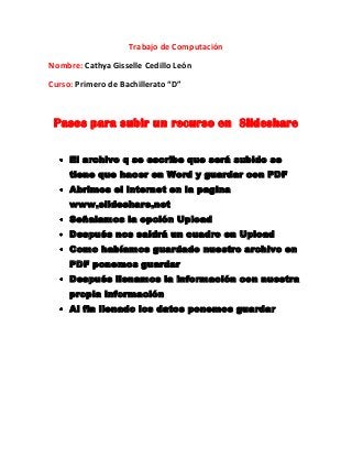 Trabajo de Computación
Nombre: Cathya Gisselle Cedillo León
Curso: Primero de Bachillerato “D”

Pasos para subir un recurso en Slideshare
El archivo q se escribe que será subido se
tiene que hacer en Word y guardar con PDF
Abrimos el internet en la pagina
www.slideshare.net
Señalamos la opción Upload
Después nos saldrá un cuadro en Upload
Como habíamos guardado nuestro archivo en
PDF ponemos guardar
Después llenamos la información con nuestra
propia información
Al fin llenado los datos ponemos guardar

 