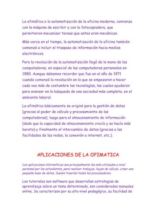 La ofimática o la automatización de la oficina moderna, comienza
con la máquina de escribir y con la fotocopiadora, que
permitieron mecanizar tareas que antes eran mecánicas.
Más cerca en el tiempo, la automatización de la oficina también
comenzó a incluir el traspaso de información hacia medios
electrónicos.
Pero la revolución de la automatización llegó de la mano de las
computadoras, en especial de las computadoras personales en
1980. Aunque debemos recordar que fue en el año de 1971
cuando comenzó la revolución en la que se empezaron a hacer
cada vez más de costumbre las tecnologías, las cuales ayudaron
para avanzar en la búsqueda de una sociedad más completa, en el
ambiente laboral.
La ofimática básicamente se originó para la gestión de datos
(gracias al poder de cálculo y procesamiento de las
computadoras), luego para el almacenamiento de información
(dado que la capacidad de almacenamiento crecía y se hacía más
barato) y finalmente el intercambio de datos (gracias a las
facilidades de las redes, la conexión a internet, etc.).

APLICACIONES DE LA OFIMATICA
Las aplicaciones informáticas son principalmente las más utilizadas a nivel
personal por los estudiantes, para realizar trabajos, hojas de cálculo, crear una
pequeña base de datos. Suelen traerlas todos los procesadores.

Los tutoriales son software que desarrollan estrategias de
aprendizaje sobre un tema determinado, son considerados manuales
online. Se caracterizan por su alto nivel pedagógico, su facilidad de

 