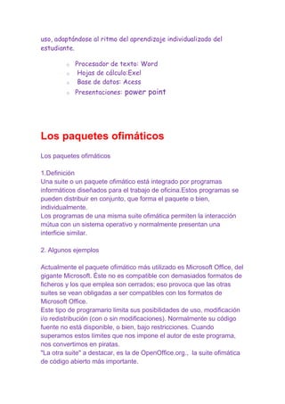 uso, adaptándose al ritmo del aprendizaje individualizado del
estudiante.

o

Procesador de texto: Word
Hojas de cálculo:Exel
Base de datos: Acess

o

Presentaciones: power point

o
o

Los paquetes ofimáticos
Los paquetes ofimáticos
1.Definición
Una suite o un paquete ofimático está integrado por programas
informáticos diseñados para el trabajo de oficina.Estos programas se
pueden distribuir en conjunto, que forma el paquete o bien,
individualmente.
Los programas de una misma suite ofimática permiten la interacción
mútua con un sistema operativo y normalmente presentan una
interficie similar.
2. Algunos ejemplos
Actualmente el paquete ofimático más utilizado es Microsoft Office, del
gigante Microsoft. Éste no es compatible con demasiados formatos de
ficheros y los que emplea son cerrados; eso provoca que las otras
suites se vean obligadas a ser compatibles con los formatos de
Microsoft Office.
Este tipo de programario limita sus posibilidades de uso, modificación
i/o redistribución (con o sin modificaciones). Normalmente su código
fuente no está disponible, o bien, bajo restricciones. Cuando
superamos estos límites que nos impone el autor de este programa,
nos convertimos en piratas.
"La otra suite" a destacar, es la de OpenOffice.org., la suite ofimática
de código abierto más importante.

 