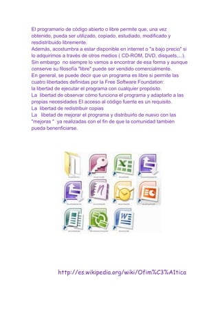 El programario de código abierto o libre permite que, una vez
obtenido, pueda ser utilizado, copiado, estudiado, modificado y
resdistribuido libremente.
Además, acostumbra a estar disponible en internet o "a bajo precio" si
lo adquirimos a través de otros medios ( CD-ROM, DVD, disquets,...).
Sin embargo no siempre lo vamos a encontrar de esa forma y aunque
conserve su filosofía "libre" puede ser vendido comercialmente.
En general, se puede decir que un programa es libre si permite las
cuatro libertades definidas por la Free Software Foundation:
la libertad de ejecutar el programa con cualquier propósito.
La libertad de observar cómo funciona el programa y adaptarlo a las
propias necesidades El acceso al código fuente es un requisito.
La libertad de redistribuir copias
La libetad de mejorar el programa y distribuirlo de nuevo con las
"mejoras " ya realizadas con el fin de que la comunidad también
pueda benenficiarse.

http://es.wikipedia.org/wiki/Ofim%C3%A1tica

 