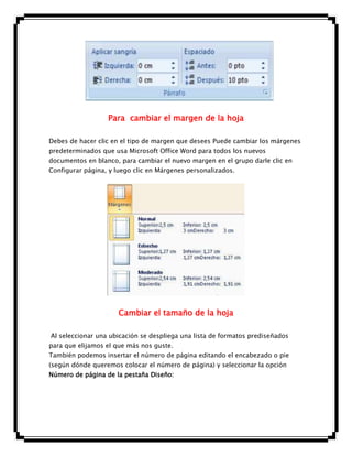 Para cambiar el margen de la hoja
Debes de hacer clic en el tipo de margen que desees Puede cambiar los márgenes
predeterminados que usa Microsoft Office Word para todos los nuevos
documentos en blanco, para cambiar el nuevo margen en el grupo darle clic en
Configurar página, y luego clic en Márgenes personalizados.

Cambiar el tamaño de la hoja
Al seleccionar una ubicación se despliega una lista de formatos prediseñados
para que elijamos el que más nos guste.
También podemos insertar el número de página editando el encabezado o pie
(según dónde queremos colocar el número de página) y seleccionar la opción
Número de página de la pestaña Diseño:

 