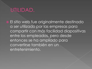  El sitio web fue originalmente destinado
a ser utilizado por las empresas para
compartir con más facilidad diapositivas
entre los empleados, pero desde
entonces se ha ampliado para
convertirse también en un
entretenimiento.
 