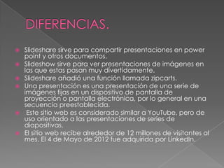  Slideshare sirve para compartir presentaciones en power
point y otros documentos.
 Slideshow sirve para ver presentaciones de imágenes en
las que estas pasan muy divertidamente.
 Slideshare añadió una función llamada zipcarts.
 Una presentación es una presentación de una serie de
imágenes fijas en un dispositivo de pantalla de
proyección o pantalla electrónica, por lo general en una
secuencia preestablecida.
 Este sitio web es considerado similar a YouTube, pero de
uso orientado a las presentaciones de series de
diapositivas.
 El sitio web recibe alrededor de 12 millones de visitantes al
mes. El 4 de Mayo de 2012 fue adquirida por LinkedIn.
 