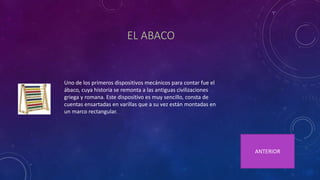 EL ABACO
Uno de los primeros dispositivos mecánicos para contar fue el
ábaco, cuya historia se remonta a las antiguas civilizaciones
griega y romana. Este dispositivo es muy sencillo, consta de
cuentas ensartadas en varillas que a su vez están montadas en
un marco rectangular.
ANTERIOR
 
