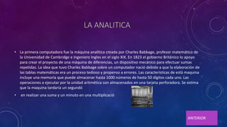 LA ANALITICA
• La primera computadora fue la máquina analítica creada por Charles Babbage, profesor matemático de
la Universidad de Cambridge e Ingeniero Ingles en el siglo XIX. En 1823 el gobierno Británico lo apoyo
para crear el proyecto de una máquina de diferencias, un dispositivo mecánico para efectuar sumas
repetidas. La idea que tuvo Charles Babbage sobre un computador nació debido a que la elaboración de
las tablas matemáticas era un proceso tedioso y propenso a errores. Las características de está maquina
incluye una memoría que puede almacenar hasta 1000 números de hasta 50 dígitos cada uno. Las
operaciones a ejecutar por la unidad aritmética son almacenados en una tarjeta perforadora. Se estima
que la maquina tardaría un segundó
• en realizar una suma y un minuto en una multiplicació
ANTERIOR
 